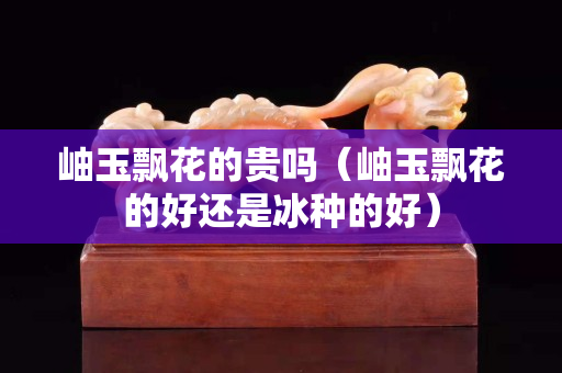 岫玉飘花的贵吗（岫玉飘花的好还是冰种的好）