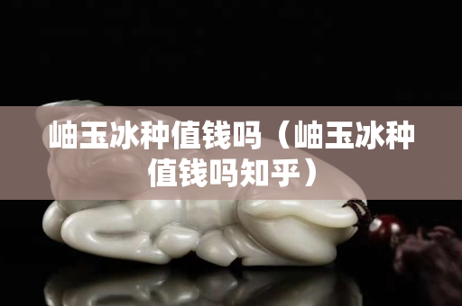 岫玉冰种值钱吗（岫玉冰种值钱吗知乎）