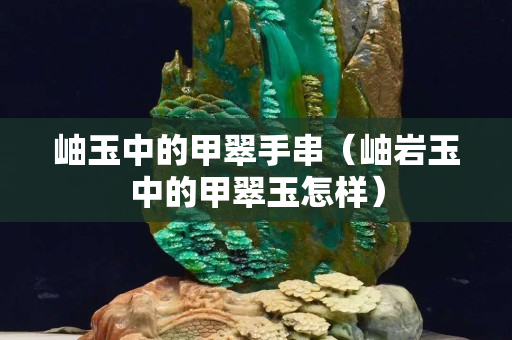 岫玉中的甲翠手串（岫岩玉中的甲翠玉怎样）