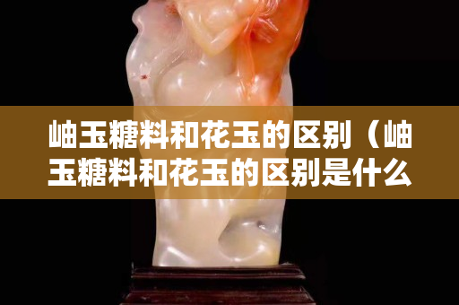 岫玉糖料和花玉的区别（岫玉糖料和花玉的区别是什么）
