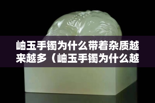 岫玉手镯为什么带着杂质越来越多（岫玉手镯为什么越戴里边的白色絮状物越明显越多呢）