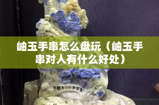 岫玉手串怎么盘玩（岫玉手串对人有什么好处）