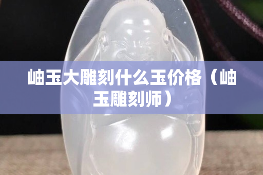 岫玉大雕刻什么玉价格（岫玉雕刻师）