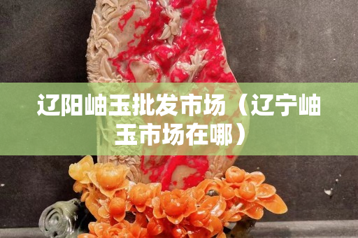 辽阳岫玉批发市场（辽宁岫玉市场在哪）