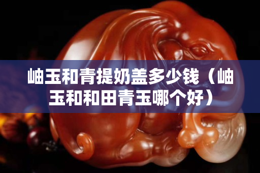 岫玉和青提奶盖多少钱（岫玉和和田青玉哪个好）