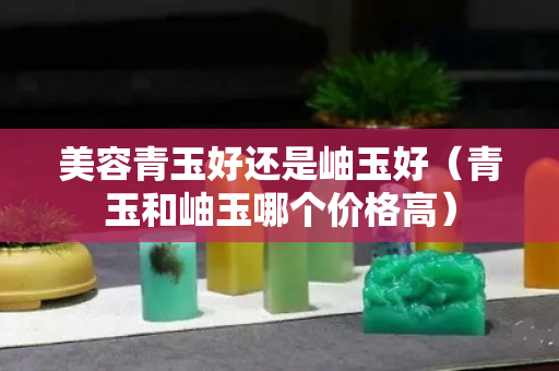 美容青玉好还是岫玉好（青玉和岫玉哪个价格高）