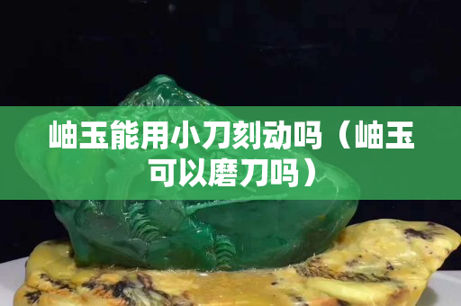 岫玉能用小刀刻动吗（岫玉可以磨刀吗）