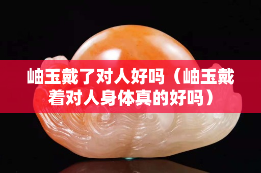 岫玉戴了对人好吗（岫玉戴着对人身体真的好吗）