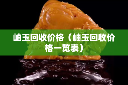 岫玉回收价格（岫玉回收价格一览表）