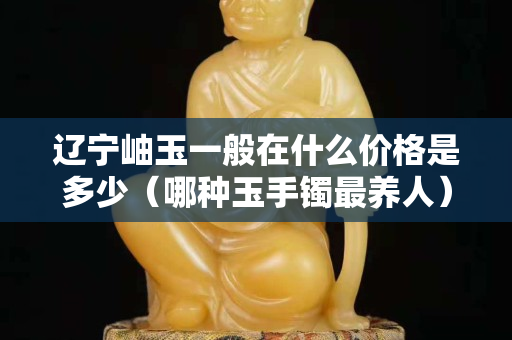 辽宁岫玉一般在什么价格是多少（哪种玉手镯最养人）