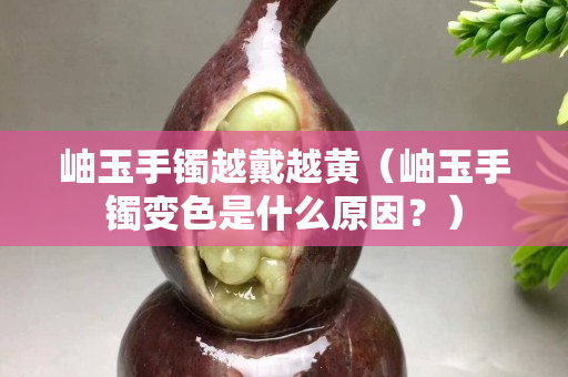 岫玉手镯越戴越黄（岫玉手镯变色是什么原因？）