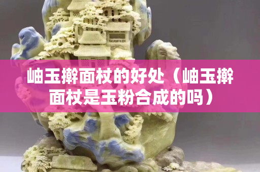 岫玉擀面杖的好处（岫玉擀面杖是玉粉合成的吗）