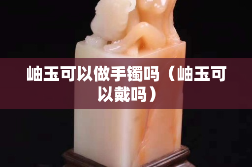 岫玉可以做手镯吗（岫玉可以戴吗）