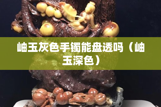岫玉灰色手镯能盘透吗（岫玉深色）