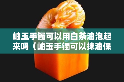 岫玉手镯可以用白茶油泡起来吗（岫玉手镯可以抹油保养吗）