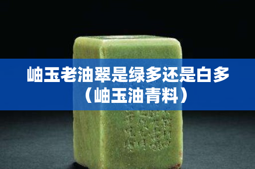 岫玉老油翠是绿多还是白多（岫玉油青料）