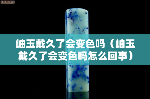 岫玉戴久了会变色吗（岫玉戴久了会变色吗怎么回事）