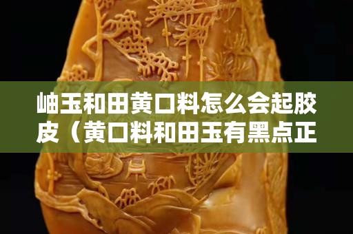 岫玉和田黄口料怎么会起胶皮（黄口料和田玉有黑点正常吗）