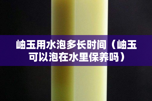岫玉用水泡多长时间（岫玉可以泡在水里保养吗）