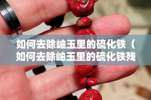 如何去除岫玉里的硫化铁（如何去除岫玉里的硫化铁残留）