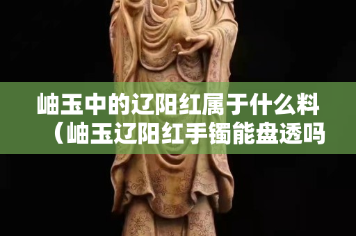 岫玉中的辽阳红属于什么料（岫玉辽阳红手镯能盘透吗）