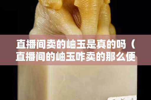 直播间卖的岫玉是真的吗（直播间的岫玉咋卖的那么便宜）