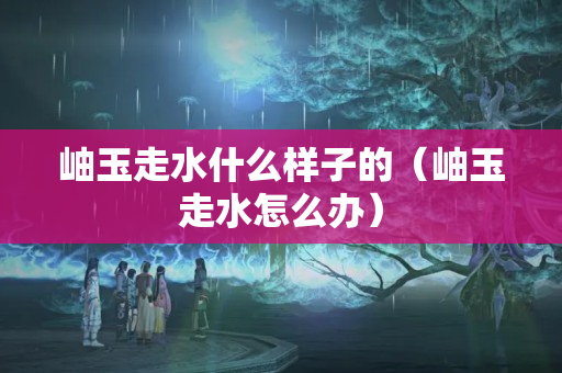 岫玉走水什么样子的（岫玉走水怎么办）