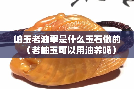 岫玉老油翠是什么玉石做的（老岫玉可以用油养吗）