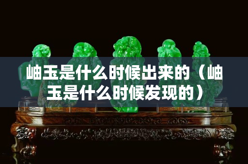 岫玉是什么时候出来的（岫玉是什么时候发现的）