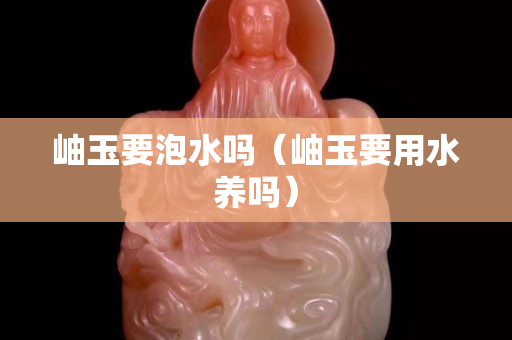 岫玉要泡水吗（岫玉要用水养吗）