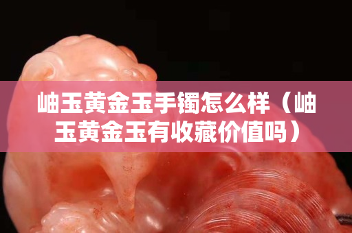 岫玉黄金玉手镯怎么样（岫玉黄金玉有收藏价值吗）