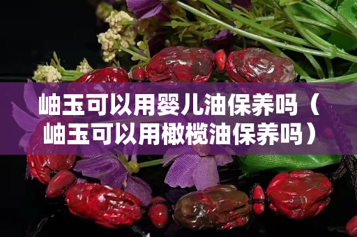 岫玉可以用婴儿油保养吗（岫玉可以用橄榄油保养吗）
