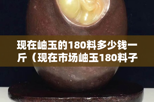 现在岫玉的180料多少钱一斤（现在市场岫玉180料子多么）