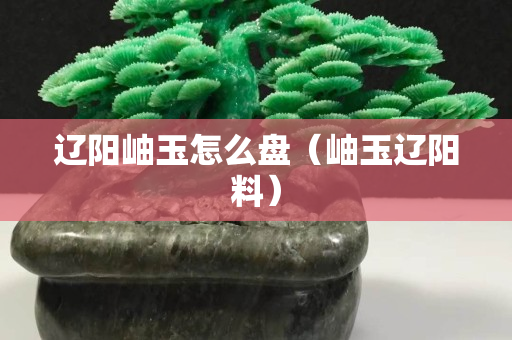 辽阳岫玉怎么盘（岫玉辽阳料）