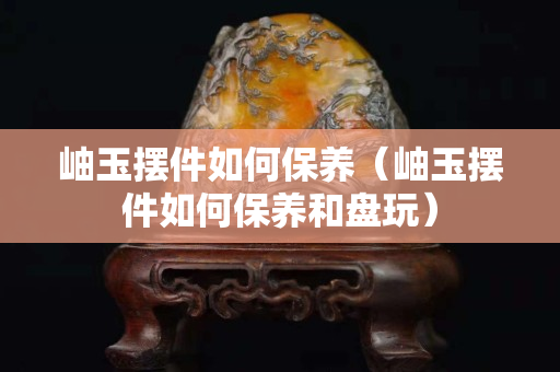 岫玉摆件如何保养（岫玉摆件如何保养和盘玩）