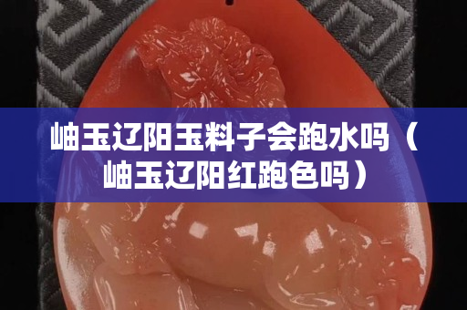 岫玉辽阳玉料子会跑水吗（岫玉辽阳红跑色吗）