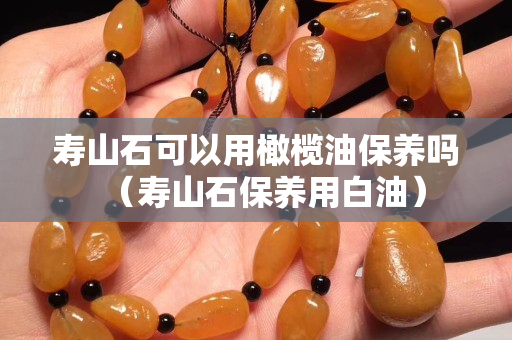 寿山石可以用橄榄油保养吗（寿山石保养用白油）