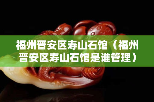 福州晋安区寿山石馆（福州晋安区寿山石馆是谁管理）
