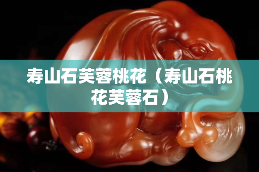 寿山石芙蓉桃花（寿山石桃花芙蓉石）