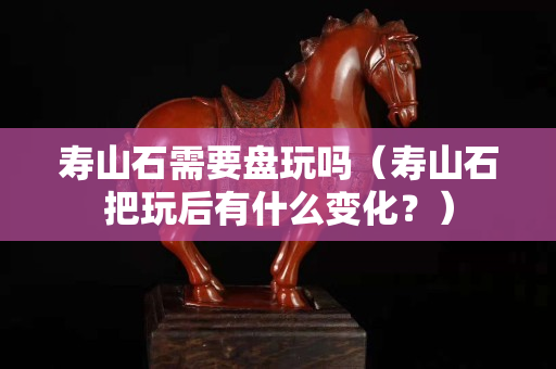 寿山石需要盘玩吗（寿山石把玩后有什么变化？）