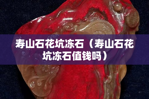 寿山石花坑冻石（寿山石花坑冻石值钱吗）