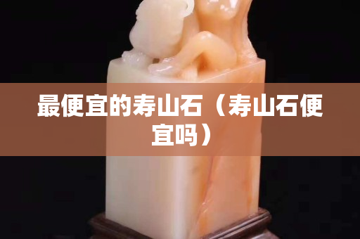 最便宜的寿山石（寿山石便宜吗）