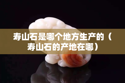 寿山石是哪个地方生产的（寿山石的产地在哪）