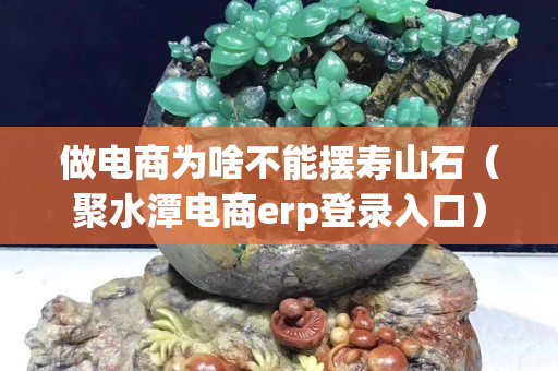 做电商为啥不能摆寿山石（聚水潭电商erp登录入口）