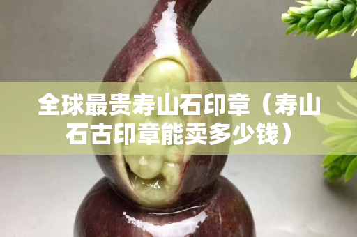 全球最贵寿山石印章（寿山石古印章能卖多少钱）