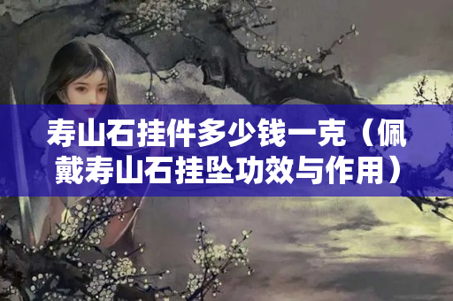 寿山石挂件多少钱一克（佩戴寿山石挂坠功效与作用）