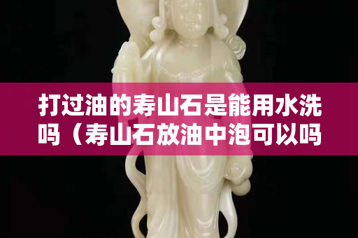 打过油的寿山石是能用水洗吗（寿山石放油中泡可以吗）