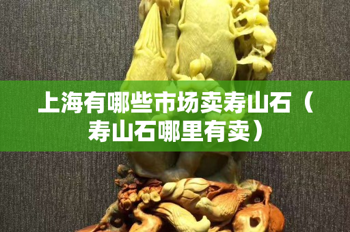 上海有哪些市场卖寿山石（寿山石哪里有卖）