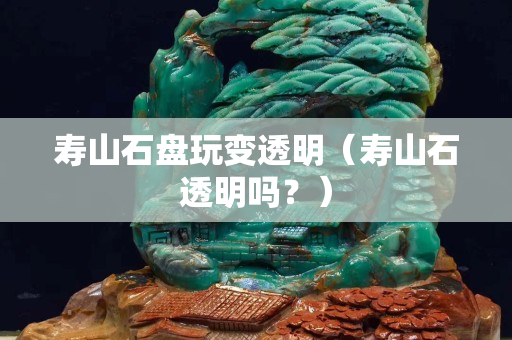 寿山石盘玩变透明（寿山石透明吗？）