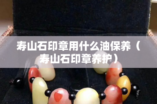 寿山石印章用什么油保养（寿山石印章养护）